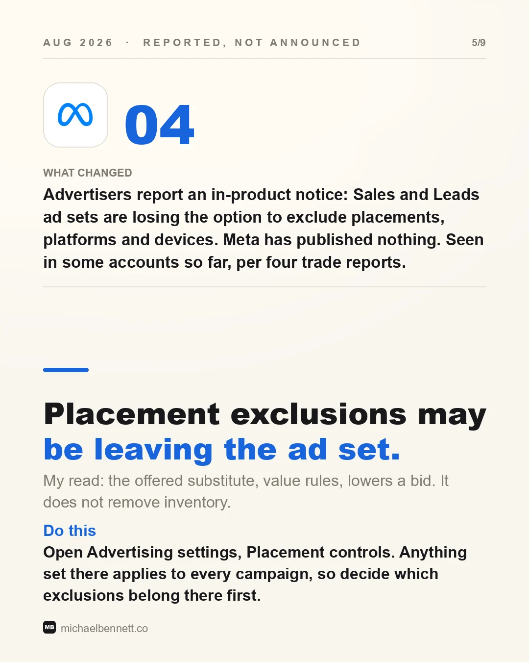 Slide from the companion carousel, change 04, dated August 2026 and labeled reported, not announced. Headline: Placement exclusions may be leaving the ad set. What changed: advertisers report an in-product notice that Sales and Leads ad sets are losing the option to exclude placements, platforms and devices; Meta has published nothing; seen in some accounts so far, per four trade reports. My read: the offered substitute, value rules, lowers a bid and does not remove inventory. Do this: open Advertising settings, Placement controls; anything set there applies to every campaign, so decide which exclusions belong there first.